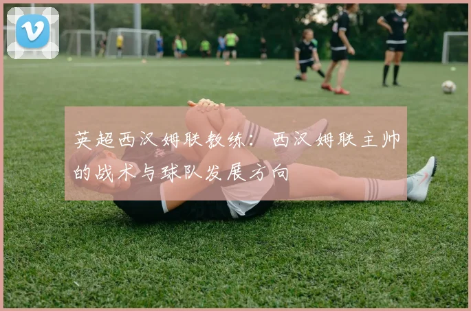 英超西汉姆联教练：西汉姆联主帅的战术与球队发展方向