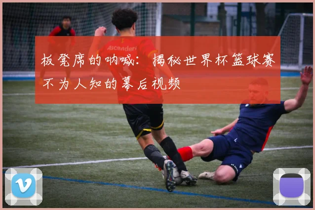 板凳席的呐喊：揭秘世界杯篮球赛不为人知的幕后视频