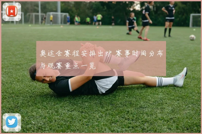 奥运会赛程安排出炉 赛事时间分布与观赛重点一览