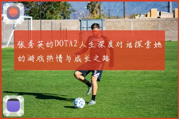 张秀英的DOTA2人生深度对话探索她的游戏热情与成长之路